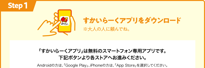 Step1 すかいらーくアプリをダウンロード 「すかいらーくアプリ」は無料のスマートフォン専用アプリです。下記ボタンより各ストアへお進みください。
